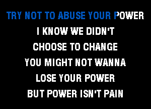 TRY NOT TO ABUSE YOUR POWER
I KNOW WE DIDN'T
CHOOSE TO CHANGE
YOU MIGHT HOT WANNA
LOSE YOUR POWER
BUT POWER ISN'T PAIN