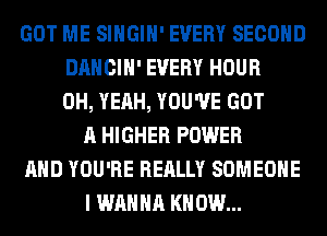 GOT ME SIHGIH' EVERY SECOND
DANCIH' EVERY HOUR
OH, YEAH, YOU'VE GOT
A HIGHER POWER
AND YOU'RE REALLY SOMEONE
I WANNA KNOW...