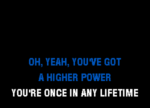 OH, YEAH, YOU'VE GOT
A HIGHER POWER
YOU'RE ONCE IN ANY LIFETIME