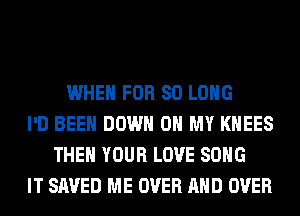 WHEN FOR SO LONG
I'D BEEN DOWN ON MY KHEES
THEN YOUR LOVE SONG
IT SAVED ME OVER AND OVER