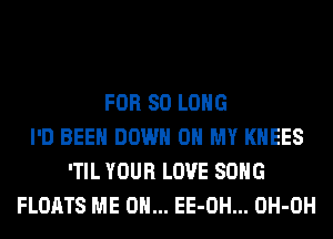 FOR SO LONG
I'D BEEN DOWN ON MY KHEES
'TIL YOUR LOVE SONG
FLOATS ME ON... EE-OH... OH-OH