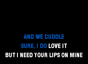 AND WE CUDDLE
SURE, I DO LOVE IT
BUTI NEED YOUR LIPS 0H MINE