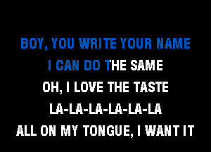 BOY, YOU WRITE YOUR NAME
I CAN DO THE SAME
OH, I LOVE THE TASTE
LII-LII-LII-LII-LII-LA
ALL ON MY TONGUE, I WANT IT