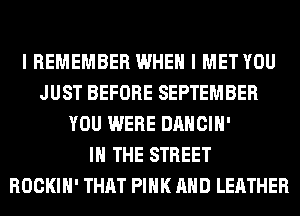I REMEMBER WHEN I MET YOU
JUST BEFORE SEPTEMBER
YOU WERE DANCIH'

IN THE STREET
ROCKIH' THAT PINK AND LEATHER
