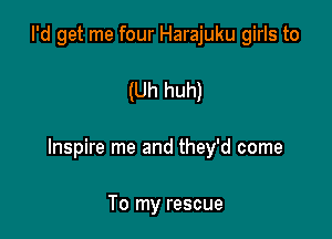 I'd get me four Harajuku girls to

(Uh huh)

Inspire me and they'd come

To my rescue
