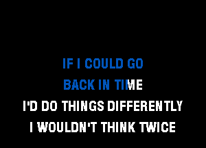 IF I COULD GO
BACK IN TIME
I'D DO THINGS DIFFEREHTLY
I WOULDN'T THINK TWICE