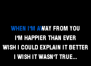 WHEN I'M AWAY FROM YOU
I'M HAPPIER THAN EVER
WISH I COULD EXPLAIN IT BETTER
I WISH IT WASH'T TRUE...