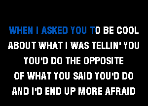 WHEN I ASKED YOU TO BE COOL
ABOUT WHAT I WAS TELLIH' YOU
YOU'D DO THE OPPOSITE
OF WHAT YOU SAID YOU'D DO
AND I'D EHD UP MORE AFRAID