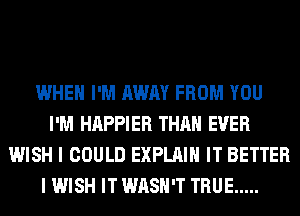 WHEN I'M AWAY FROM YOU
I'M HAPPIER THAN EVER
WISH I COULD EXPLAIN IT BETTER
I WISH IT WASH'T TRUE .....