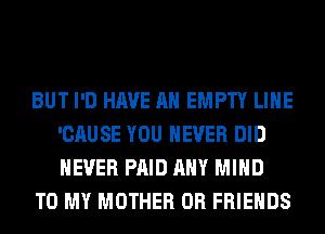 BUT I'D HAVE AN EMPTY LIHE
'CAUSE YOU EVER DID
NEVER PAID ANY MIND

TO MY MOTHER 0R FRIENDS