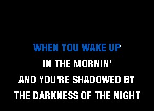WHEN YOU WAKE UP
IN THE MORHIH'
AND YOU'RE SHADOWED BY
THE DARKNESS OF THE NIGHT