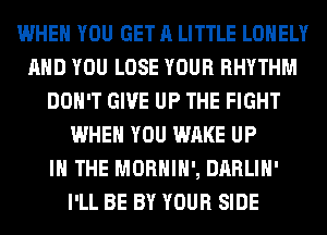 WHEN YOU GET A LITTLE LONELY
AND YOU LOSE YOUR RHYTHM
DON'T GIVE UP THE FIGHT
WHEN YOU WAKE UP
IN THE MORHIH', DARLIH'
I'LL BE BY YOUR SIDE