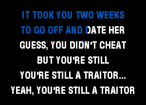 IT TOOK YOU TWO WEEKS
TO GO OFF AND DATE HER
GUESS, YOU DIDN'T CHEAT
BUT YOU'RE STILL
YOU'RE STILL A TRAITOR...
YEAH, YOU'RE STILL A TRAITOR
