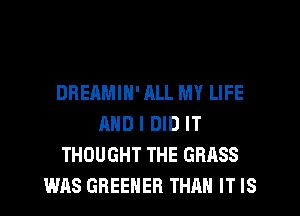 DREAMIN' ML MY LIFE
AND I DID IT
THOUGHT THE GRASS
WAS GREEHER THAN IT IS