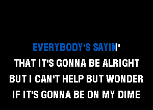 EVERYBODY'S SAYIH'
THAT IT'S GONNA BE ALRIGHT
BUT I CAN'T HELP BUT WONDER
IF IT'S GONNA BE ON MY DIME