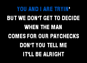 YOU AND I ARE TRYIH'
BUT WE DON'T GET TO DECIDE
WHEN THE MAN
COMES FOR OUR PAYCHECKS
DON'T YOU TELL ME
IT'LL BE ALRIGHT