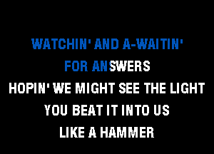 WATCHIH' AND A-WAITIH'
FOR ANSWERS
HOPIH' WE MIGHT SEE THE LIGHT
YOU BEAT IT INTO US
LIKE A HAMMER