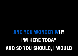 AND YOU WONDER WHY
I'M HERE TODAY
AND SO YOU SHOULD, I WOULD