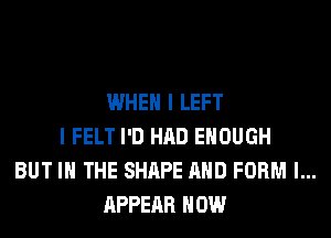 WHEN I LEFT
I FELT I'D HAD ENOUGH
BUT IN THE SHAPE AND FORM l...
APPEAR HOW