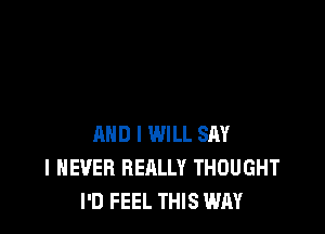 AND I WILL SAY
I NEVER REALLY THOUGHT
I'D FEEL THIS WAY