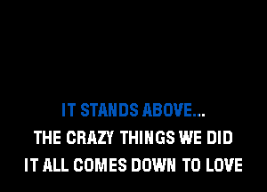 IT STANDS ABOVE...
THE CRAZY THINGS WE DID
IT ALL COMES DOWN TO LOVE