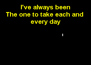 I've always been
The one to take each and
every day