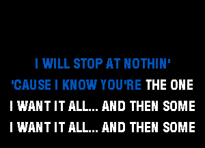 I WILL STOP AT IIOTHIII'
'CAUSE I KNOW YOU'RE THE ONE
I WANT IT ALL... MID THEII SOME
I WANT IT ALL... MID THEII SOME