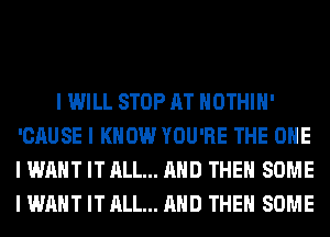 I WILL STOP AT IIOTHIII'
'CAUSE I KNOW YOU'RE THE ONE
I WANT IT ALL... MID THEII SOME
I WANT IT ALL... MID THEII SOME