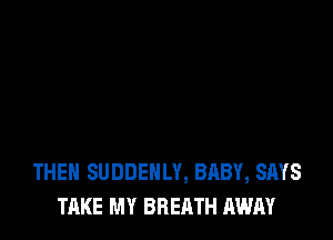 THEH SUDDEHLY, BABY, SAYS
TAKE MY BREATH AWAY