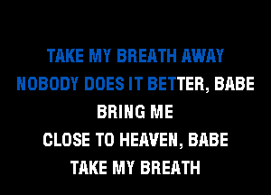 TAKE MY BREATH AWAY
NOBODY DOES IT BETTER, BABE
BRING ME
CLOSE TO HEAVEN, BABE
TAKE MY BREATH