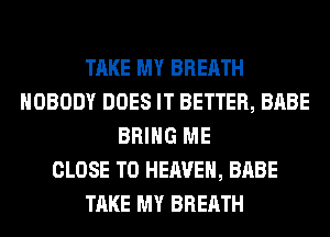 TAKE MY BREATH
NOBODY DOES IT BETTER, BABE
BRING ME
CLOSE TO HEAVEN, BABE
TAKE MY BREATH