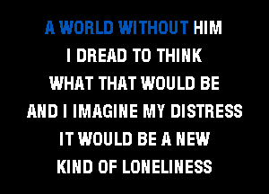 A WORLD WITHOUT HIM
I DRERD T0 THINK
WHAT THAT WOULD BE
AND I IMAGINE MY DISTRESS
IT WOULD BE A NEW
KIND OF LONELIHESS