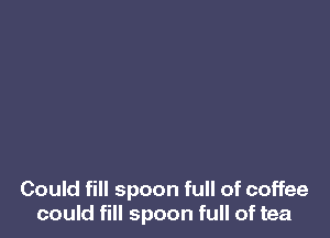 Could fill spoon full of coffee
could fill spoon full of tea