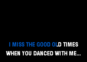 I MISS THE GOOD OLD TIMES
WHEN YOU DANCED WITH ME...