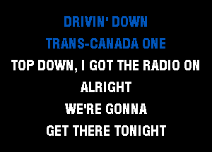DRIVIH' DOWN
TRAN S-CAHADA OHE
TOP DOWN, I GOT THE RADIO 0
ALRIGHT
WE'RE GONNA
GET THERE TONIGHT