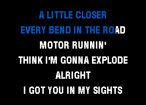 A LITTLE CLOSER
EVERY BEND IN THE ROAD
MOTOR RUHHIH'
THINK I'M GONNA EXPLODE
ALRIGHT
I GOT YOU IN MY SIGHTS