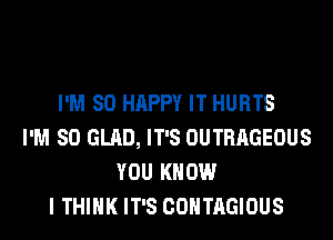 I'M SO HAPPY IT HURTS
I'M SO GLAD, IT'S OUTRAGEOUS
YOU KNOW
I THINK IT'S COHTAGIOUS