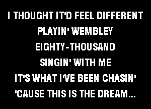 I THOUGHT IT'D FEEL DIFFERENT
PLAYIH' WEMBLEY
ElGHTY-THOUSAHD
SIHGIH'WITH ME
IT'S WHAT I'VE BEEN CHASIH'
'CAUSE THIS IS THE DREAM...