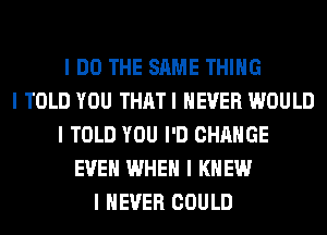 I DO THE SAME THING
I TOLD YOU THATI NEVER WOULD
I TOLD YOU I'D CHANGE
EVEII WHEN I KNEW
I NEVER COULD