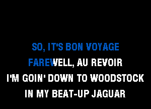 SO, IT'S BOH VOYAGE
FAREWELL, AU REVOIR
I'M GOIH' DOWN TO WOODSTOCK
IN MY BEAT-UP JAGUAR
