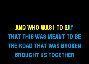 AND WHO WAS I TO SAY
THAT THIS WAS MEANT TO BE
THE ROAD THAT WAS BROKEN

BROUGHT US TOGETHER