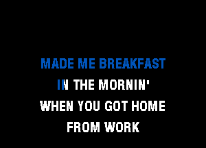 MADE ME BREAKFAST

IN THE MORNIN'
WHEN YOU GOT HOME
FROM WORK