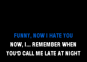FUNNY, HOW I HATE YOU
HOW, I... REMEMBER WHEN
YOU'D CALL ME LATE AT NIGHT