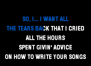 SO, I... I WANT ALL
THE TEARS BACK THAT I CRIED
ALL THE HOURS
SPENT GIVIH' ADVICE
ON HOW TO WRITE YOUR SONGS
