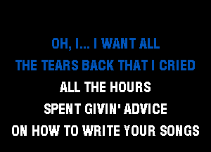 OH, I... I WANT ALL
THE TEARS BACK THAT I CRIED
ALL THE HOURS
SPENT GIVIH' ADVICE
ON HOW TO WRITE YOUR SONGS