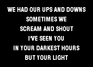 WE HAD OUR UPS AND DOWNS
SOMETIMES WE
SCREAM AND SHOUT
I'VE SEE YOU
IN YOUR DARKEST HOURS
BUT YOUR LIGHT