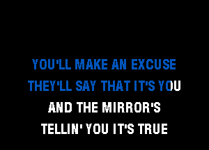 YOU'LL MAKE AN EXCUSE
THEY'LL SAY THAT IT'S YOU
AND THE MIRROR'S
TELLIH' YOU IT'S TRUE