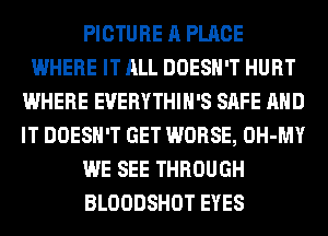 PICTURE A PLACE
WHERE IT ALL DOESN'T HURT
WHERE EVERYTHIH'S SAFE AND
IT DOESN'T GET WORSE, OH-MY
WE SEE THROUGH
BLOODSHOT EYES