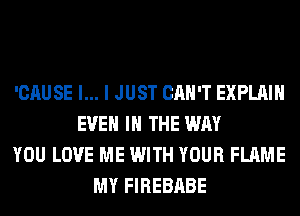 'CAUSE l... I JUST CAN'T EXPLAIN
EVEN IN THE WAY
YOU LOVE ME WITH YOUR FLAME
MY FIREBABE