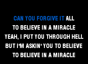 CAN YOU FORGIVE IT ALL

TO BELIEVE IN A MIRACLE
YEAH, I PUT YOU THROUGH HELL
BUT I'M ASKIH' YOU TO BELIEVE

TO BELIEVE IN A MIRACLE